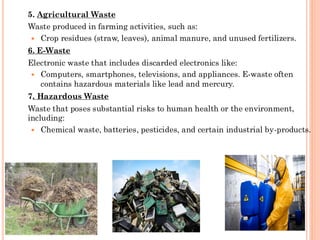 5. Agricultural Waste
Waste produced in farming activities, such as:
 Crop residues (straw, leaves), animal manure, and unused fertilizers.
6. E-Waste
Electronic waste that includes discarded electronics like:
 Computers, smartphones, televisions, and appliances. E-waste often
contains hazardous materials like lead and mercury.
7. Hazardous Waste
Waste that poses substantial risks to human health or the environment,
including:
 Chemical waste, batteries, pesticides, and certain industrial by-products.
 