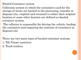 Hauled Container system
Collection system in which the containers used for the
storage of waste are hauled to the processing, transfer or
disposal site, emptied and returned to either their original
location or some other location are defined as hauled
container system.
The collector is responsible for driving the vehicle, loading
the containers and emptying the contents of containers at
disposal site
There are two main types of hauled container systems
1. Tilt Frame container
2. Trash-trailors
 