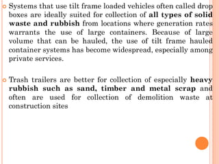  Systems that use tilt frame loaded vehicles often called drop
boxes are ideally suited for collection of all types of solid
waste and rubbish from locations where generation rates
warrants the use of large containers. Because of large
volume that can be hauled, the use of tilt frame hauled
container systems has become widespread, especially among
private services.
 Trash trailers are better for collection of especially heavy
rubbish such as sand, timber and metal scrap and
often are used for collection of demolition waste at
construction sites
 