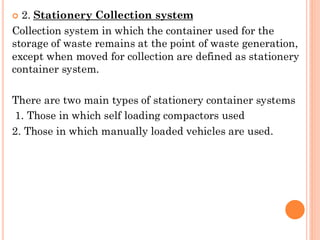 2. Stationery Collection system
Collection system in which the container used for the
storage of waste remains at the point of waste generation,
except when moved for collection are defined as stationery
container system.
There are two main types of stationery container systems
1. Those in which self loading compactors used
2. Those in which manually loaded vehicles are used.
 