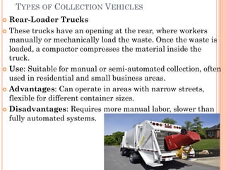 TYPES OF COLLECTION VEHICLES
 Rear-Loader Trucks
 These trucks have an opening at the rear, where workers
manually or mechanically load the waste. Once the waste is
loaded, a compactor compresses the material inside the
truck.
 Use: Suitable for manual or semi-automated collection, often
used in residential and small business areas.
 Advantages: Can operate in areas with narrow streets,
flexible for different container sizes.
 Disadvantages: Requires more manual labor, slower than
fully automated systems.
 