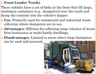  Front-Loader Trucks
These vehicles have a set of forks at the front that lift large,
stationary containers (e.g., dumpsters) over the truck and
dump the contents into the vehicle's hopper.
 Use: Primarily used for commercial and industrial waste
collection where dumpsters are in use.
 Advantages: Efficient for collecting large volumes of waste
from businesses or multi-family dwellings.
 Disadvantages: Limited to areas where large dumpsters
can be used and accessed.
 