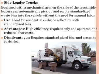  Side-Loader Trucks
Equipped with a mechanical arm on the side of the truck, side-
loaders can automatically pick up and empty standardized
waste bins into the vehicle without the need for manual labor.
 Use: Ideal for residential curbside collection with
standardized bins.
 Advantages: High efficiency, requires only one operator, and
reduces labor costs.
 Disadvantages: Requires standard-sized bins and access to
curbsides.
 