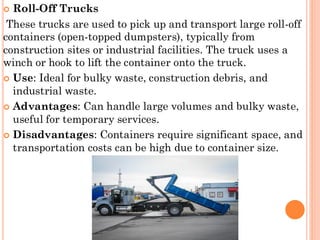  Roll-Off Trucks
These trucks are used to pick up and transport large roll-off
containers (open-topped dumpsters), typically from
construction sites or industrial facilities. The truck uses a
winch or hook to lift the container onto the truck.
 Use: Ideal for bulky waste, construction debris, and
industrial waste.
 Advantages: Can handle large volumes and bulky waste,
useful for temporary services.
 Disadvantages: Containers require significant space, and
transportation costs can be high due to container size.
 