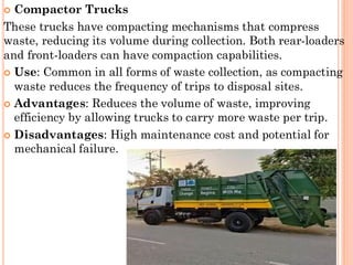  Compactor Trucks
These trucks have compacting mechanisms that compress
waste, reducing its volume during collection. Both rear-loaders
and front-loaders can have compaction capabilities.
 Use: Common in all forms of waste collection, as compacting
waste reduces the frequency of trips to disposal sites.
 Advantages: Reduces the volume of waste, improving
efficiency by allowing trucks to carry more waste per trip.
 Disadvantages: High maintenance cost and potential for
mechanical failure.
 