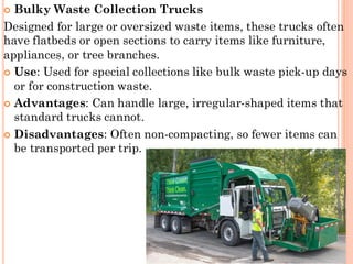  Bulky Waste Collection Trucks
Designed for large or oversized waste items, these trucks often
have flatbeds or open sections to carry items like furniture,
appliances, or tree branches.
 Use: Used for special collections like bulk waste pick-up days
or for construction waste.
 Advantages: Can handle large, irregular-shaped items that
standard trucks cannot.
 Disadvantages: Often non-compacting, so fewer items can
be transported per trip.
 
