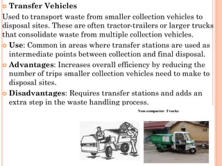  Transfer Vehicles
Used to transport waste from smaller collection vehicles to
disposal sites. These are often tractor-trailers or larger trucks
that consolidate waste from multiple collection vehicles.
 Use: Common in areas where transfer stations are used as
intermediate points between collection and final disposal.
 Advantages: Increases overall efficiency by reducing the
number of trips smaller collection vehicles need to make to
disposal sites.
 Disadvantages: Requires transfer stations and adds an
extra step in the waste handling process.
 