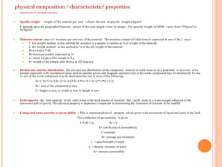 physical composition / characteristic/ properties
 Identification of indivdual component
 Specific weight - weight of the material per unit volume .the unit of specific weight is kg/m3.
It depends upon the geographicl location , season of the year, length o time in storage . The specific weight of MSW varies from 175kg/m3 to
415kg/m3.
 Moisture content- mass of moisture per unit mas of the material . The moisture content of solid waste is expressed in one of the 2 ways
 1. wet weight method: in this method the moisture in a sample is express as % of weight of the material
 2. dry weight method: in this method as % of the dry weight of the material
 M=(a-b)/(a) *100
 M=moisture content expressed as %
 a= initial weight of the sample in Kg
 b= weight of the sample after drying at 105 degree C
 Particle size and size distribution- the size and size distribution of the component material in solid waste is very important in recovery of by
product especially with mechanical mean such as tommel screen and magnetic seperator size of the waste component may be determined by one
or size of the waste component may be determined by one or more of the following
Sc=l, Sc=l+w/2,Sc=(l+w+h)/3,Sc=(l*w)^0.5 Sc=(l*w*h)^(1/3)
Sc= size of the component in mm
L= length in mm, w=width in mm, h=height in mm
 Field capacity- the feild capacity of the solid waste is the total amount of moisture that can be retain in a waste sample subjected to the
downward pull of gravity.This physical property is important is important in determining the formation of leachate in the landfill.
 Compacted waste porosity or permeability : This is important physical property which gover n the movement of liquid and gases in the land.
The coeffecient of permeability. Is given
k=Cd2 ѵ/µ, =K ѵ/µ
k= coefficient of permeabiliity
C=constant
D= average size of porous
ѵ = specifiweight of water
µ = dyamic viscosity of water
K= intrensic permeablity
 