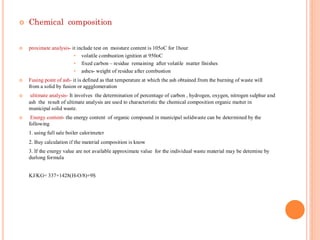  Chemical composition
 proximate analysis- it include test on moisture content is 105oC for 1hour
• volatile combustion ignition at 950oC
• fixed carbon – residue remaining after volatile matter finishes
• ashes- weight of residue after combustion
 Fusing point of ash- it is defined as that temperature at which the ash obtained from the burning of waste will
from a solid by fusion or aggglomeration
 ultimate analysis- It involves the determination of percentage of carbon , hydrogen, oxygen, nitrogen sulphur and
ash the result of ultimate analysis are used to characteristic the chemical composition organic matter in
municipal solid waste.
 Energy content- the energy content of organic compound in municipal solidwaste can be determined by the
following
1. using full sale boiler calorimeter
2. Buy calculation if the material composition is know
3. If the energy value are not available approximate value for the individual waste material may be detemine by
durlong formula
KJ/KG= 337+1428(H-O/8)+9S
 