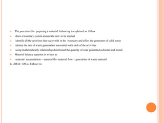  The procedure for preparing a material balancing is explained as fallow
 draw a boundary system around the unit to be studied
 identify all the activities that occur with in the boundary and effect the generaton of solid waste
 identiy the rate of waste geneeration associated with each of the activities
 using mathemetically relationship determined the quantity of wate generated collected and stored
 Material balance equation is written as
 material accumulation = material flo- material flow + generation of waste material
Ie dM/dt= ƩMin- ƩMout+rw
 
