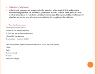  Collection of solid waste:
 collection of separated and unseperated solid waste in a urban area is diffcult and complex
because of the generation of residential , commerical industria facilities street, parks and even
solidwaste take place in every home , apartment vacant area . The mushroom like development of
suburbs a and satelite town all over te country has further complicated the collection.
 Type of collection service
1.municipal collection service
a from low rise detached dwelling
b. From low and medium rise apartment
c. From high rise apartment
2. commerical – industrial facilities
The most common tpes of residential service use in avrious part of the country
1.Curb
2.alley
3 setout- setback
4. setout
5.Backyard carrying
 