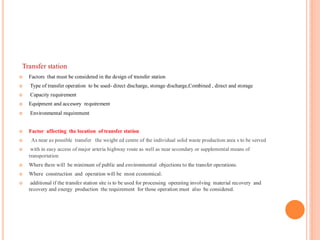 Transfer station
 Factors that must be considered in the design of transfer station
 Type of transfer operation to be used- direct discharge, storage discharge,Combined , direct and storage
 Capacity requirement
 Equipment and accesory requirement
 Environmental requirement
 Factor affecting the location of transfer station
 As near as possible transfer the weight ed centre of the individual solid waste production area s to be served
 with in easy access of major arteria highway route as well as near secondary or supplemental means of
transportation
 Where there will be minimum of public and environmental objections to the transfer operations.
 Where construction and operation will be most economical.
 additional if the transfer station site is to be used for processing operating involving material recovery and
recovery and energy production the requirement for those operation must also be considered.
 