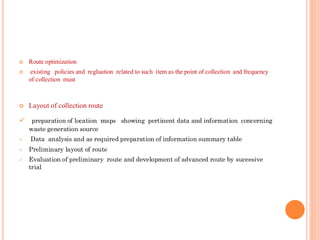  Route optimization
 existing policies and regluation related to such item as the point of collection and frequency
of collection must
 Layout of collection route
✓ preparation of location maps showing pertinent data and information concerning
waste generation source
✓ Data analysis and as required preparation of information summary table
✓ Preliminary layout of route
✓ Evaluation of preliminary route and development of advanced route by suceesive
trial
 