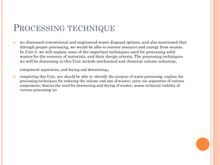 PROCESSING TECHNIQUE
 we discussed conventional and engineered waste disposal options, and also mentioned that
through proper processing, we would be able to recover resource and energy from wastes.
In Unit 5, we will explain some of the important techniques used for processing solid
wastes for the recovery of materials, and their design criteria. The processing techniques
we will be discussing in this Unit include mechanical and chemical volume reduction,
component separation, and drying and dewatering.
 completing this Unit, you should be able to: identify the purpose of waste processing; explain the
processing techniques for reducing the volume and size of wastes; carry out separation of various
components; discuss the need for dewatering and drying of wastes; assess technical viability of
various processing tec
 