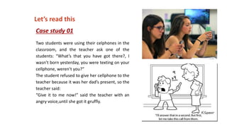 Case study 01
Two students were using their celphones in the
classroom, and the teacher ask one of the
students: “What’s that you have got there?, I
wasn’t born yesterday, you were texting on your
cellphone, weren’t you?”
The student refused to give her cellphone to the
teacher because it was her dad’s present, so the
teacher said:
“Give it to me now!” said the teacher with an
angry voice,until she got it gruffly.
Let’s read this
 