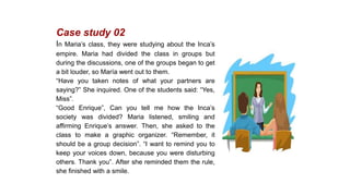 Case study 02
In Maria’s class, they were studying about the Inca’s
empire. Maria had divided the class in groups but
during the discussions, one of the groups began to get
a bit louder, so María went out to them.
“Have you taken notes of what your partners are
saying?” She inquired. One of the students said: “Yes,
Miss”.
“Good Enrique”, Can you tell me how the Inca’s
society was divided? Maria listened, smiling and
affirming Enrique’s answer. Then, she asked to the
class to make a graphic organizer. “Remember, it
should be a group decision”. “I want to remind you to
keep your voices down, because you were disturbing
others. Thank you”. After she reminded them the rule,
she finished with a smile.
 