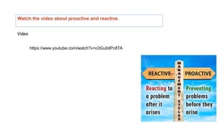 Watch the video about proactive and reactive.
Video
https://www.youtube.com/watch?v=o3Gu0dPc8TA
 