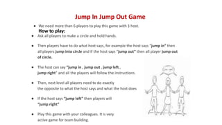 Jump In Jump Out Game
● We need more than 6 players to play this game with 1 host.
● Ask all players to make a circle and hold hands.
● Then players have to do what host says, for example the host says “jump in” then
all players jump into circle and if the host says “jump out” then all player jump out
of circle.
● The host can say “jump in , jump out , jump left ,
jump right” and all the players will follow the instructions.
● Then, next level all players need to do exactly
the opposite to what the host says and what the host does
● If the host says “jump left” then players will
“jump right”
● Play this game with your colleagues. It is very
active game for team building.
How to play:
 