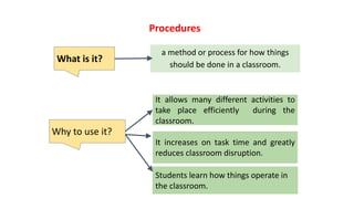 a method or process for how things
should be done in a classroom.
Procedures
It allows many different activities to
take place efficiently during the
classroom.
What is it?
Why to use it?
It increases on task time and greatly
reduces classroom disruption.
Students learn how things operate in
the classroom.
 