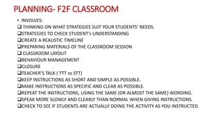 PLANNING- F2F CLASSROOM
• INVOLVES:
 THINKING ON WHAT STRATEGIES SUIT YOUR STUDENTS’ NEEDS.
STRATEGIES TO CHECK STUDENT’s UNDERSTANDING
CREATE A REALISTIC TIMELINE
PREPARING MATERIALS OF THE CLASSROOM SESSION
 CLASSROOM LAYOUT
BEHAVIOUR MANAGEMENT
CLOSURE
TEACHER’S TALK ( TTT vs STT)
KEEP INSTRUCTIONS AS SHORT AND SIMPLE AS POSSIBLE.
MAKE INSTRUCTIONS AS SPECIFIC AND CLEAR AS POSSIBLE.
REPEAT THE INSTRUCTIONS, USING THE SAME (OR ALMOST THE SAME) WORDING.
SPEAK MORE SLOWLY AND CLEARLY THAN NORMAL WHEN GIVING INSTRUCTIONS.
CHECK TO SEE IF STUDENTS ARE ACTUALLY DOING THE ACTIVITY AS YOU INSTRUCTED.
 