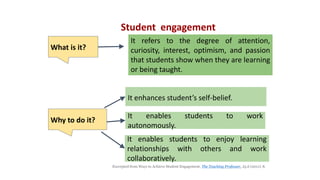 It refers to the degree of attention,
curiosity, interest, optimism, and passion
that students show when they are learning
or being taught.
Student engagement
It enhances student’s self-belief.
Excerpted from Ways to Achieve Student Engagement. The Teaching Professor, 25.6 (2011): 8.
What is it?
It enables students to work
autonomously.
It enables students to enjoy learning
relationships with others and work
collaboratively.
Why to do it?
 