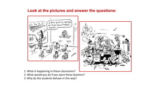 Look at the pictures and answer the questions:
1. What is happening in these classrooms?
2. What would you do if you were these teachers?
3. Why do the students behave in this way?
 