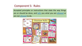 Component 5: Rules
Accepted principles or instructions that state the way things
are or should be done, and tells you what you are allowed or
are not allowed to do.
 