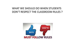 WHAT WE SHOULD DO WHEN STUDENTS
DON’T RESPECT THE CLASSROOM RULES ?
 