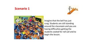 Imagine that the bell has just
rung. Students are still standing
around the classroom and you are
having difficulties getting the
students seated for roll call and to
begin the lesson.
Scenario 1
 