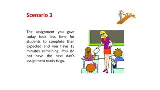 The assignment you gave
today took less time for
students to complete than
expected and you have 15
minutes remaining. You do
not have the next day’s
assignment ready to go.
Scenario 3
 