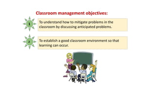 Classroom management objectives:
1
2
To understand how to mitigate problems in the
classroom by discussing anticipated problems.
To establish a good classroom environment so that
learning can occur.
 