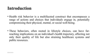 08/28/2024 3
Introduction
• Health risk behavior is a multifaceted construct that encompasses a
range of actions and choices that individuals engage in, potentially
compromising their physical, mental, or social well-being.
• These behaviors, often rooted in lifestyle choices, can have far-
reaching implications on an individual's health trajectory, affecting not
only their quality of life but also straining healthcare systems and
public resources.
 