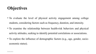08/28/2024 5
Objectives
• To evaluate the level of physical activity engagement among college
students, considering factors such as frequency, duration, and intensity.
• To examine the relationship between health-risk behaviors and physical
activity attitudes, seeking to identify potential correlations or associations.
• To explore the influence of demographic factors (e.g., age, gender, socio-
economic status).
 