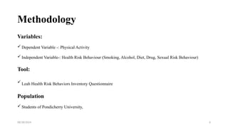 08/28/2024 6
Methodology
Variables:
 Dependent Variable -: Physical Activity
 Independent Variable-: Health Risk Behaviour (Smoking, Alcohol, Diet, Drug, Sexual Risk Behaviour)
Tool:
 Leah Health Risk Behaviors Inventory Questionnaire
Population
 Students of Pondicherry University,
 