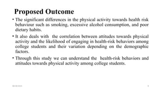 08/28/2024 8
Proposed Outcome
• The significant differences in the physical activity towards health risk
behaviour such as smoking, excessive alcohol consumption, and poor
dietary habits.
• It also deals with the correlation between attitudes towards physical
activity and the likelihood of engaging in health-risk behaviors among
college students and their variation depending on the demographic
factors.
• Through this study we can understand the health-risk behaviors and
attitudes towards physical activity among college students.
 
