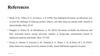 08/28/2024 9
References
• Black, D. R., Tobler, N. S., & Sciacca, J. P. (1998). Peer helping/involvement: an efficacious way
to meet the challenge of reducing alcohol, tobacco, and other drug use among youth. Journal of
School Health, 68(3), 87-93
• Pengpid, S., Peltzer, K., & Mirrakhimov, E. M. (2014). Prevalence of health risk behaviors and
their associated factors among university students in Kyrgyzstan. International journal of
adolescent medicine and health, 26(2), 175-185.
• Poscia, A., Parente, P., Frisicale, E. M., Teleman, A. A., Waure, C. D., & Pietro, M. L. D. (2015).
Risky behaviours among university students in Italy. Annali dell'Istituto superiore di sanita,
 