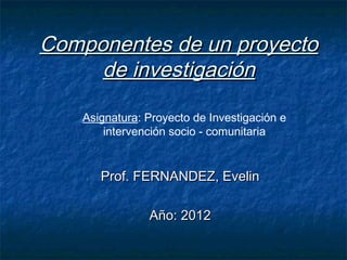 Componentes de un proyecto
     de investigación

    Asignatura: Proyecto de Investigación e
        intervención socio - comunitaria


       Prof. FERNANDEZ, Evelin

                Año: 2012
 