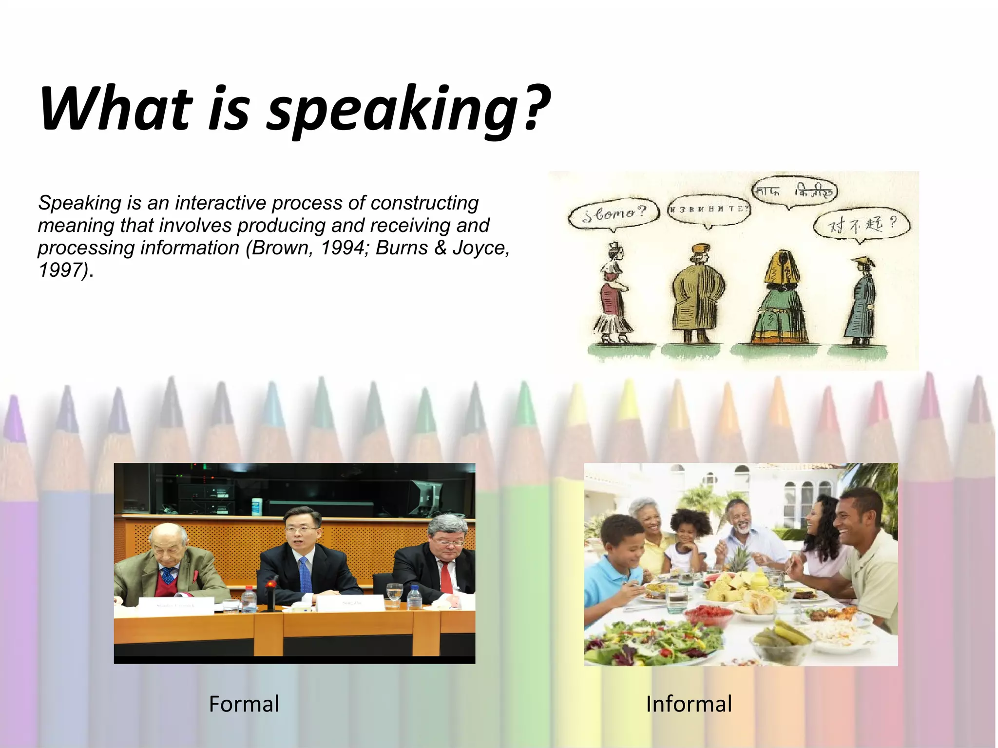 What is speaking?
Speaking is an interactive process of constructing
meaning that involves producing and receiving and
processing information (Brown, 1994; Burns & Joyce,
1997).
Formal
Informal