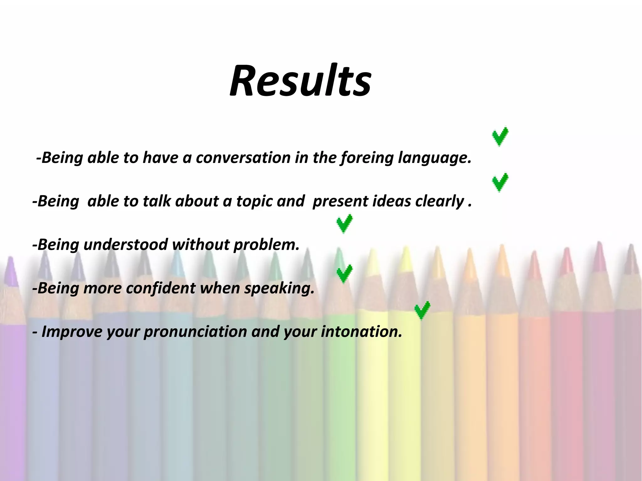 Results
-Being able to have a conversation in the foreing language.
-Being able to talk about a topic and present ideas clearly .
-Being understood without problem.
-Being more confident when speaking.
- Improve your pronunciation and your intonation.