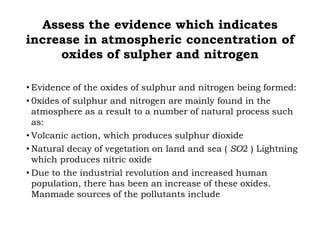 Assess the evidence which indicates
increase in atmospheric concentration of
oxides of sulpher and nitrogen
• Evidence of the oxides of sulphur and nitrogen being formed:
• 0xides of sulphur and nitrogen are mainly found in the
atmosphere as a result to a number of natural process such
as:
• Volcanic action, which produces sulphur dioxide
• Natural decay of vegetation on land and sea ( SO2 ) Lightning
which produces nitric oxide
• Due to the industrial revolution and increased human
population, there has been an increase of these oxides.
Manmade sources of the pollutants include
 