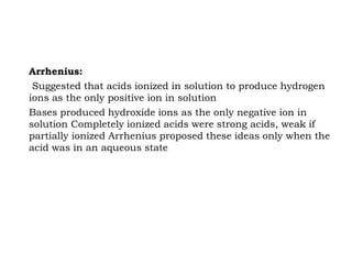 Arrhenius:
Suggested that acids ionized in solution to produce hydrogen
ions as the only positive ion in solution
Bases produced hydroxide ions as the only negative ion in
solution Completely ionized acids were strong acids, weak if
partially ionized Arrhenius proposed these ideas only when the
acid was in an aqueous state
 