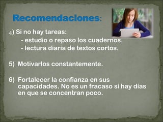 4) Si no hay tareas:
- estudio o repaso los cuadernos.
- lectura diaria de textos cortos.
5) Motivarlos constantemente.
6) Fortalecer la confianza en sus
capacidades. No es un fracaso si hay días
en que se concentran poco.
 