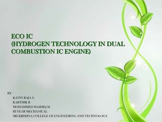 ECO IC
(HYDROGEN TECHNOLOGY IN DUAL
COMBUSTION IC ENGINE)

BY
KAVIN RAJA G
KARTHIK R
MOHAMMED HASHIQ M
III YEAR MECHANICAL
SRI KRISHNA COLLEGE OF ENGINEERING AND TECHNOLOGY.

 