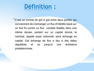 Définition :
*C’est un contrat de gré à gré entre deux parties qui
conviennent de s’échanger un flux d'intérêts basé sur
un flux fix contre un flux variable libellés dans une
même devise, portant sur un capital donné, le
nominal, appelé aussi notionnel, sans échange en
capital. Cet échange de flux a lieu à des dates
régulières et ce jusqu’à une échéance
prédéterminée.
 