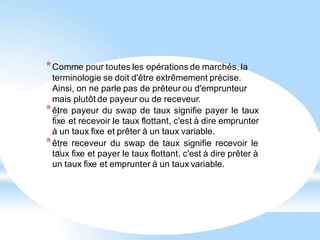 *Comme pour toutes les opérations de marchés, la
terminologie se doit d'être extrêmement précise.
Ainsi, on ne parle pas de prêteur ou d'emprunteur
mais plutôt de payeur ou de receveur.
*être payeur du swap de taux signifie payer le taux
fixe et recevoir le taux flottant, c'est à dire emprunter
à un taux fixe et prêter à un taux variable.
*être receveur du swap de taux signifie recevoir le
taux fixe et payer le taux flottant, c'est à dire prêter à
un taux fixe et emprunter à un taux variable.
 