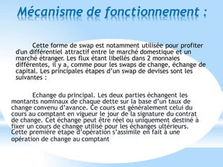 Mécanisme de fonctionnement :
Cette forme de swap est notamment utilisée pour profiter
d'un différentiel attractif entre le marché domestique et un
marché étranger. Les flux étant libellés dans 2 monnaies
différentes, il y a, comme pour les swaps de change, échange de
capital. Les principales étapes d’un swap de devises sont les
suivantes :
Echange du principal. Les deux parties échangent les
montants nominaux de chaque dette sur la base d’un taux de
change convenu d’avance. Ce cours est généralement celui du
cours au comptant en vigueur le jour de la signature du contrat
de change. Cet échange peut être réel ou uniquement destiné à
fixer un cours de change utilisé pour les échanges ultérieurs.
Cette première étape d’opération s’assimile en fait à une
opération de change au comptant
 