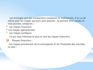 Les échanges sont des transactions complexes et multiformes. Il en va de
même pour les risques qui leurs sont associés ; ils peuvent être classés en
trois grandes catégories :
* Les risques financiers
* Les risques opérationnels
* Les risques juridiques
Ce qui nous intéresse le plus ce sont les risques financiers.
 Risques financiers :
Ces risques proviennent de la contrepartie et de l’évolution des marchés,
ce sont :
 