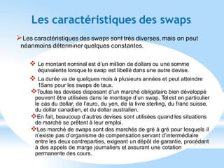 Les caractéristiques des swaps
Les caractéristiques des swaps sont très diverses, mais on peut
néanmoins déterminer quelques constantes.
 Le montant nominal est d’un million de dollars ou une somme
équivalente lorsque le swap est libellé dans une autre devise.
 La durée va de quelques mois à plusieurs années et peut atteindre
15ans pour les swaps de taux.
Toutes les devises disposant d’un marché obligataire bien développé
peuvent être utilisées dans le montage d’un swap. Tel est en particulier
le cas du dollar, de l’euro, du yen, de la livre sterling, du franc suisse,
du dollar canadien, et du dollar australien.
En fait, beaucoup d’autres devises sont utilisées quand les situations
de marché se prêtent à leur emploi.
Les marché de swaps sont des marchés de gré à gré pour lesquels il
n’existe pas d’organisme de compensation servant d’intermédiaire
entre les deux contreparties, exigeant un dépôt de garantie, procédant
à des appels de marge journaliers et assurant une cotation
permanente des cours.
 