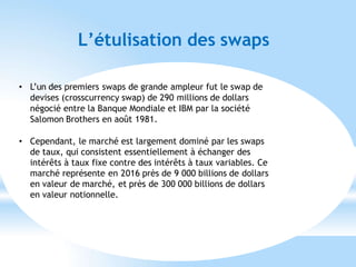 L’étulisation des swaps
• L’un des premiers swaps de grande ampleur fut le swap de
devises (crosscurrency swap) de 290 millions de dollars
négocié entre la Banque Mondiale et IBM par la société
Salomon Brothers en août 1981.
• Cependant, le marché est largement dominé par les swaps
de taux, qui consistent essentiellement à échanger des
intérêts à taux fixe contre des intérêts à taux variables. Ce
marché représente en 2016 près de 9 000 billions de dollars
en valeur de marché, et près de 300 000 billions de dollars
en valeur notionnelle.
 