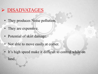  DISADVATAGES
• They produces Noise pollution.
• They are expensive.
• Potential of skirt damage.
• Not able to move easily at corner.
• It’s high speed make it difficult to control while on
land.
 